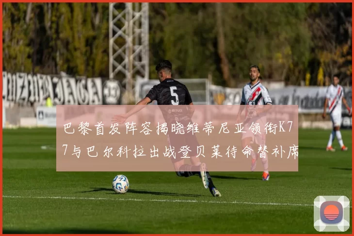 巴黎首发阵容揭晓维蒂尼亚领衔K77与巴尔科拉出战登贝莱待命替补席