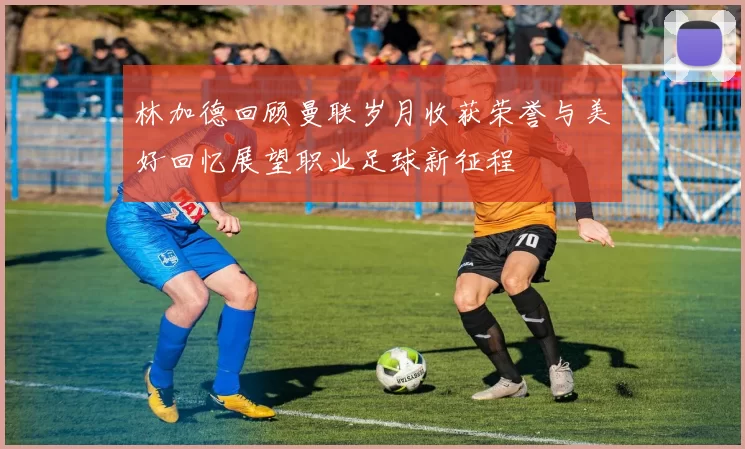 林加德回顾曼联岁月收获荣誉与美好回忆展望职业足球新征程