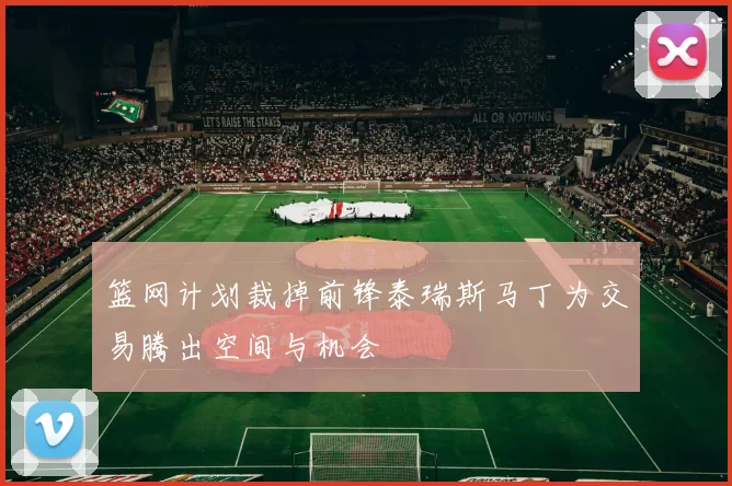 篮网计划裁掉前锋泰瑞斯马丁为交易腾出空间与机会