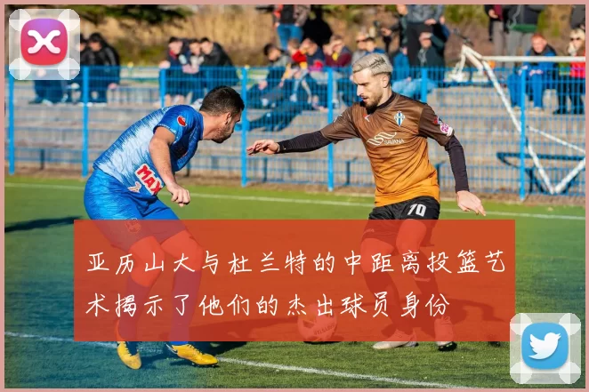 亚历山大与杜兰特的中距离投篮艺术揭示了他们的杰出球员身份