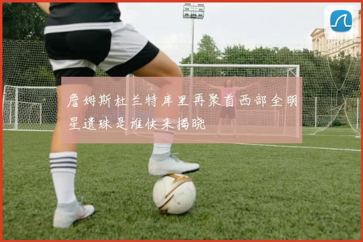 詹姆斯杜兰特库里再聚首西部全明星遗珠是谁快来揭晓