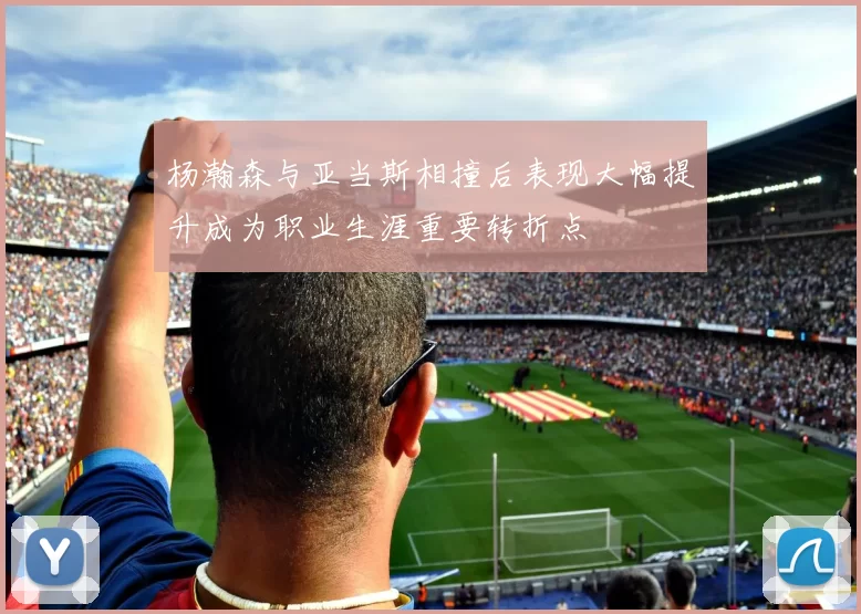 杨瀚森与亚当斯相撞后表现大幅提升成为职业生涯重要转折点