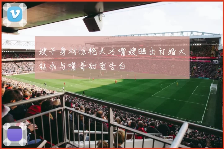 嫂子身材惊艳大方嘴嫂晒出订婚大钻戒与嘴哥甜蜜告白