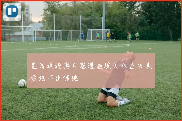 皇马追逐奥利塞遭拒埃贝尔坚决表示绝不出售他