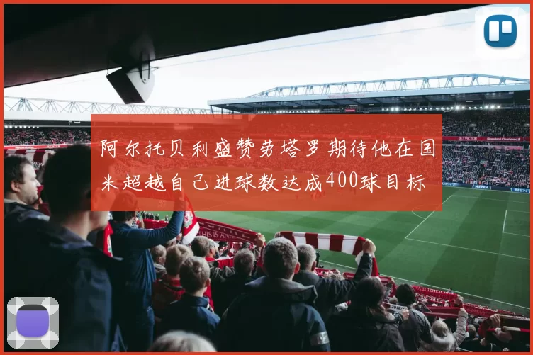 阿尔托贝利盛赞劳塔罗期待他在国米超越自己进球数达成400球目标