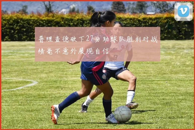 普理查德砍下27分助球队胜利对战绩毫不意外展现自信
