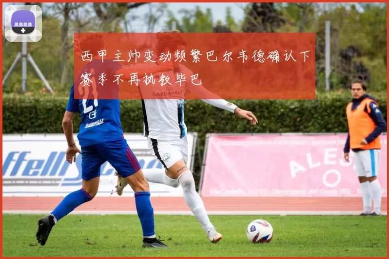 西甲主帅变动频繁巴尔韦德确认下赛季不再执教毕巴