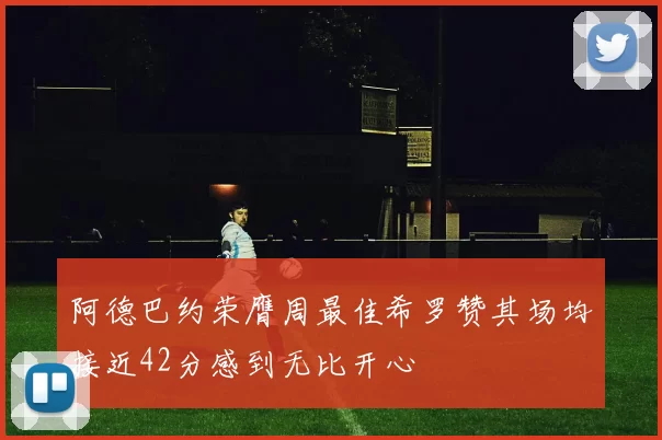 阿德巴约荣膺周最佳希罗赞其场均接近42分感到无比开心