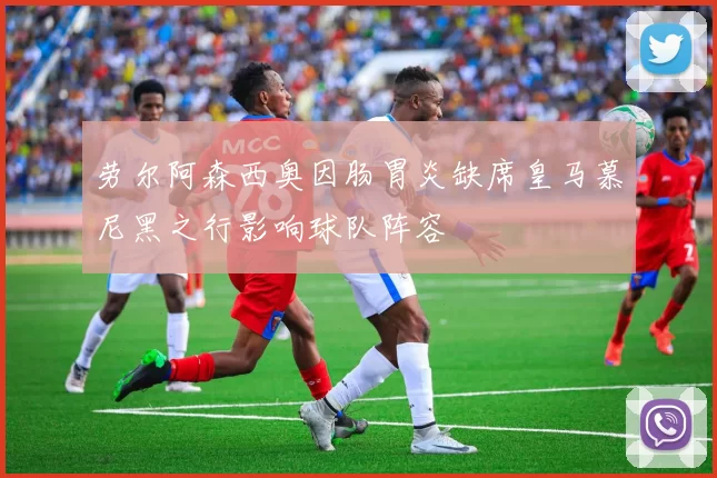 劳尔阿森西奥因肠胃炎缺席皇马慕尼黑之行影响球队阵容