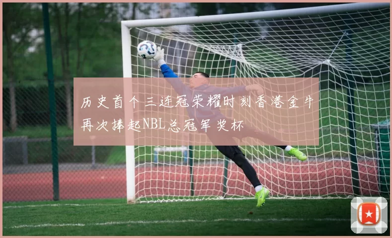历史首个三连冠荣耀时刻香港金牛再次捧起NBL总冠军奖杯