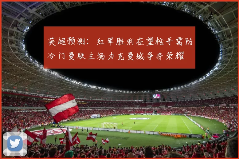 英超预测：红军胜利在望枪手需防冷门曼联主场力克曼城争夺荣耀