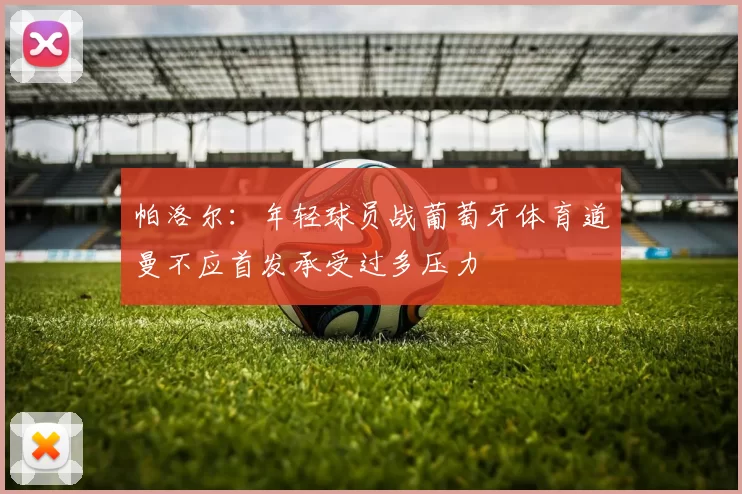 帕洛尔：年轻球员战葡萄牙体育道曼不应首发承受过多压力