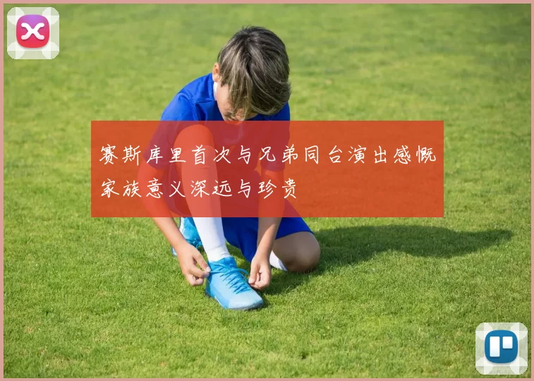 赛斯库里首次与兄弟同台演出感慨家族意义深远与珍贵