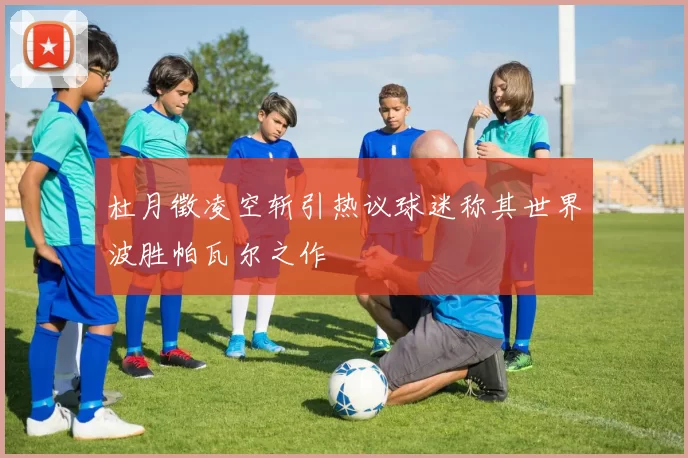 杜月徵凌空斩引热议球迷称其世界波胜帕瓦尔之作
