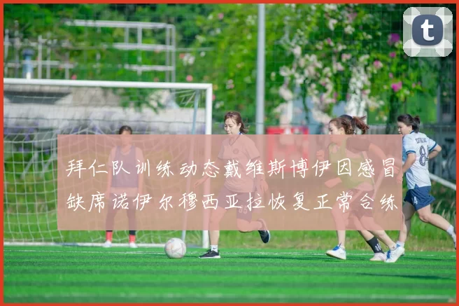 拜仁队训练动态戴维斯博伊因感冒缺席诺伊尔穆西亚拉恢复正常合练